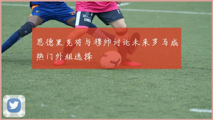 恩德里克将与穆帅讨论未来罗马成热门外租选择