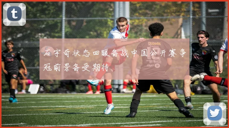 石宇奇状态回暖备战中国公开赛争冠前景备受期待